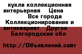 кукла коллекционная интерьерная  › Цена ­ 30 000 - Все города Коллекционирование и антиквариат » Другое   . Белгородская обл.